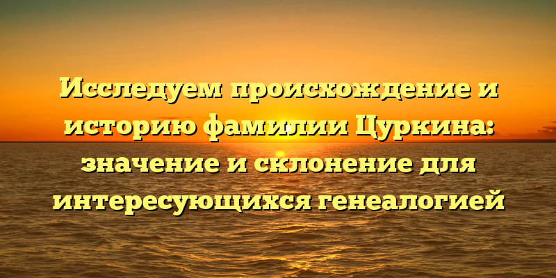 Исследуем происхождение и историю фамилии Цуркина: значение и склонение для интересующихся генеалогией