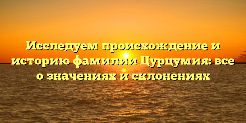Исследуем происхождение и историю фамилии Цурцумия: все о значениях и склонениях