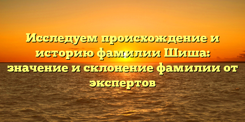 Исследуем происхождение и историю фамилии Шиша: значение и склонение фамилии от экспертов