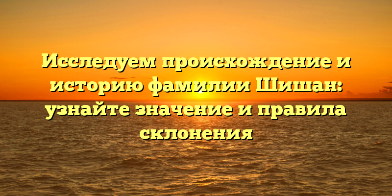 Исследуем происхождение и историю фамилии Шишан: узнайте значение и правила склонения