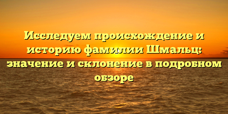 Исследуем происхождение и историю фамилии Шмальц: значение и склонение в подробном обзоре