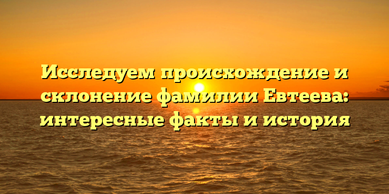 Исследуем происхождение и склонение фамилии Евтеева: интересные факты и история