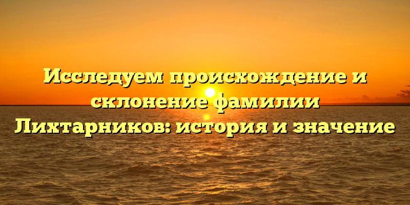 Исследуем происхождение и склонение фамилии Лихтарников: история и значение