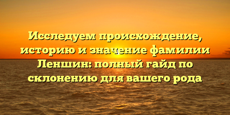 Исследуем происхождение, историю и значение фамилии Леншин: полный гайд по склонению для вашего рода