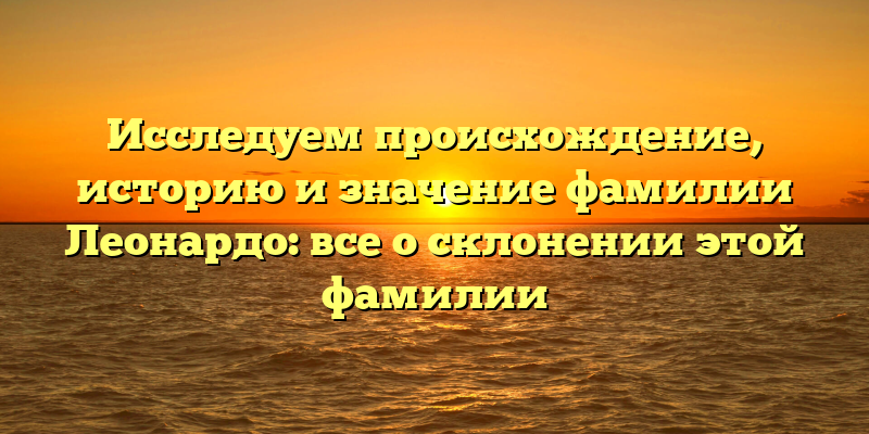 Исследуем происхождение, историю и значение фамилии Леонардо: все о склонении этой фамилии