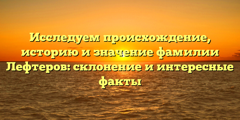 Исследуем происхождение, историю и значение фамилии Лефтеров: склонение и интересные факты