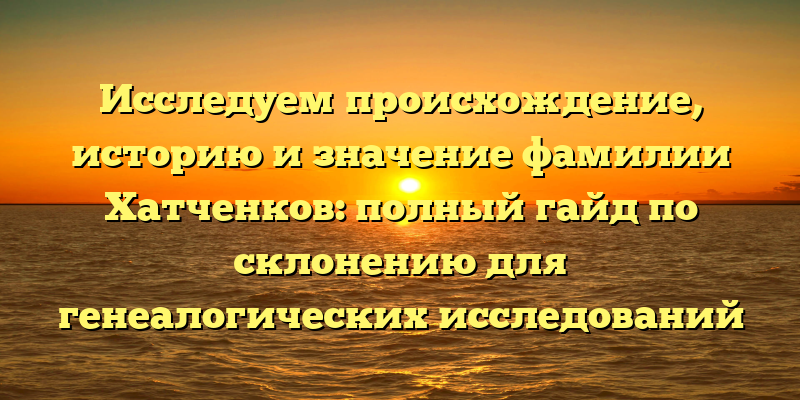 Исследуем происхождение, историю и значение фамилии Хатченков: полный гайд по склонению для генеалогических исследований