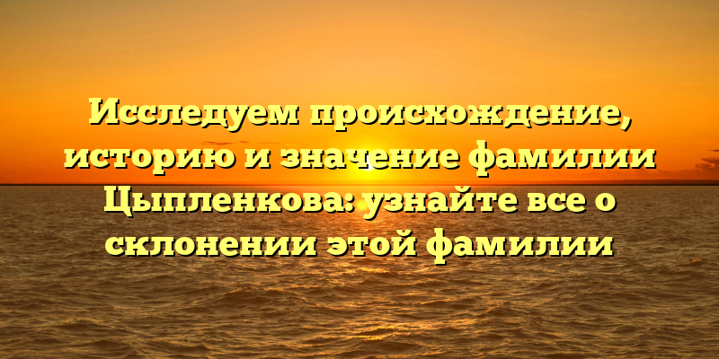 Исследуем происхождение, историю и значение фамилии Цыпленкова: узнайте все о склонении этой фамилии