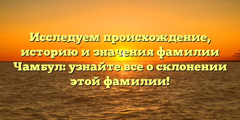 Исследуем происхождение, историю и значения фамилии Чамбул: узнайте все о склонении этой фамилии!