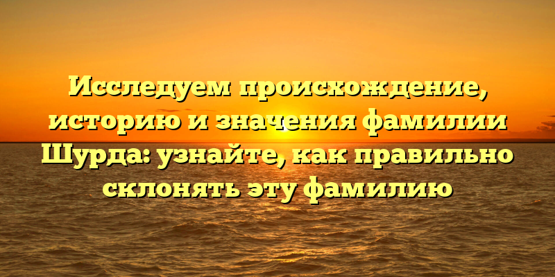 Исследуем происхождение, историю и значения фамилии Шурда: узнайте, как правильно склонять эту фамилию