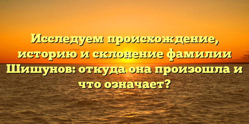 Исследуем происхождение, историю и склонение фамилии Шишунов: откуда она произошла и что означает?