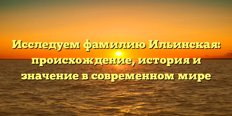 Исследуем фамилию Ильинская: происхождение, история и значение в современном мире