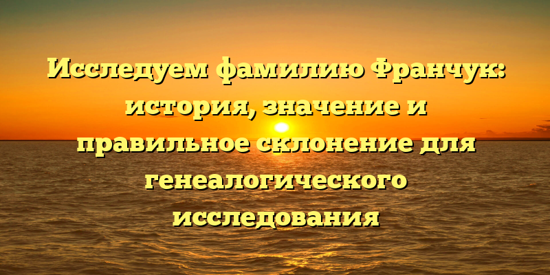 Исследуем фамилию Франчук: история, значение и правильное склонение для генеалогического исследования