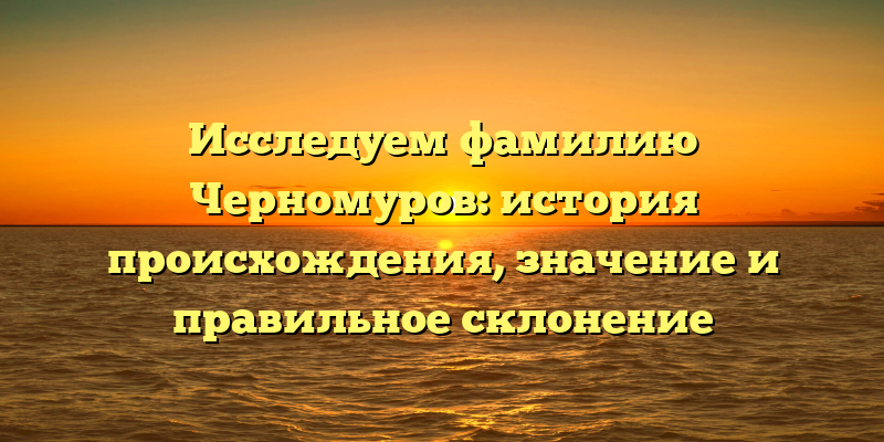 Исследуем фамилию Черномуров: история происхождения, значение и правильное склонение