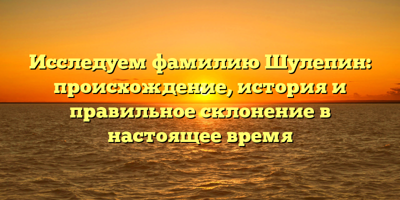 Исследуем фамилию Шулепин: происхождение, история и правильное склонение в настоящее время