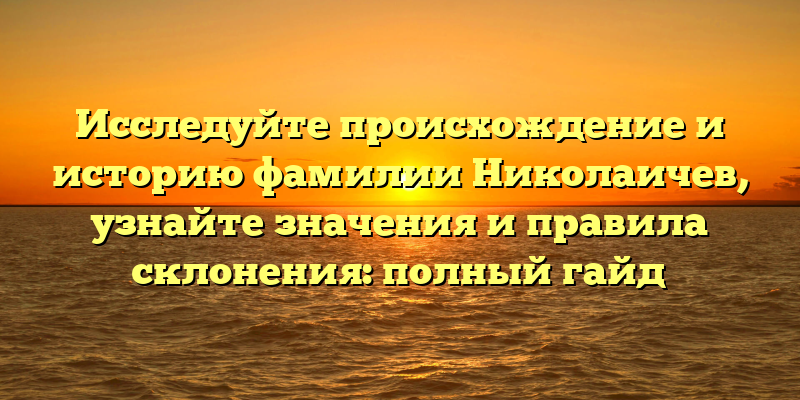 Исследуйте происхождение и историю фамилии Николаичев, узнайте значения и правила склонения: полный гайд