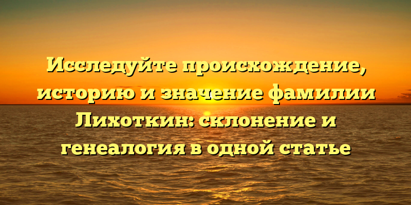 Исследуйте происхождение, историю и значение фамилии Лихоткин: склонение и генеалогия в одной статье