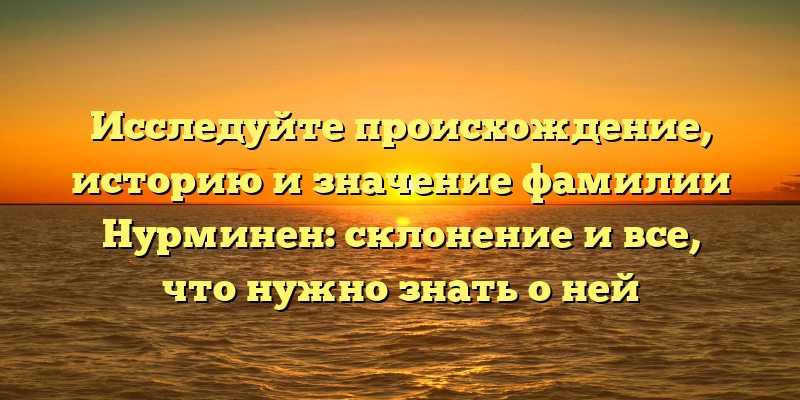 Исследуйте происхождение, историю и значение фамилии Нурминен: склонение и все, что нужно знать о ней