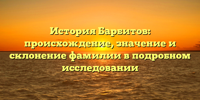 История Барбитов: происхождение, значение и склонение фамилии в подробном исследовании