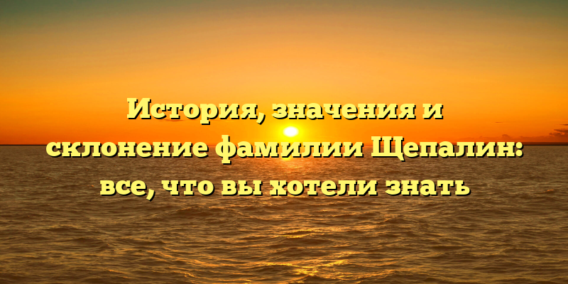 История, значения и склонение фамилии Щепалин: все, что вы хотели знать