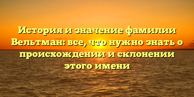История и значение фамилии Вельтман: все, что нужно знать о происхождении и склонении этого имени