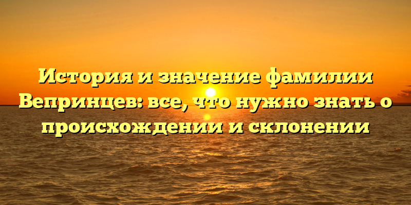 История и значение фамилии Вепринцев: все, что нужно знать о происхождении и склонении
