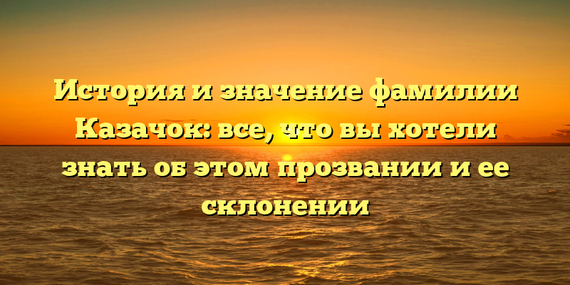 История и значение фамилии Казачок: все, что вы хотели знать об этом прозвании и ее склонении
