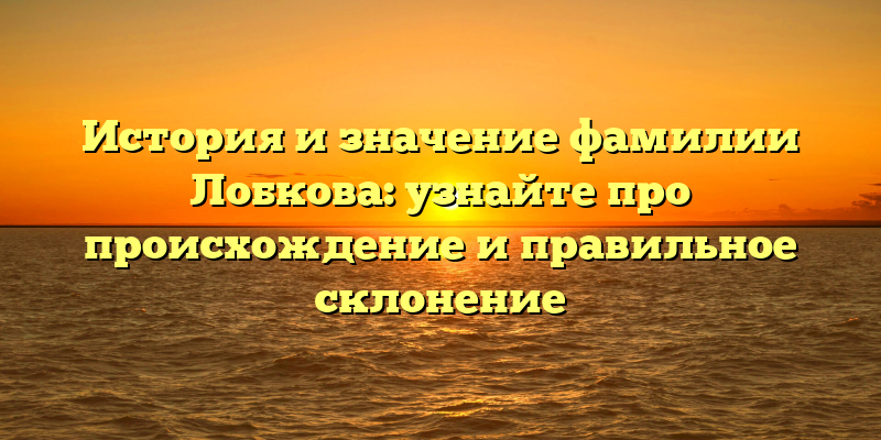 История и значение фамилии Лобкова: узнайте про происхождение и правильное склонение