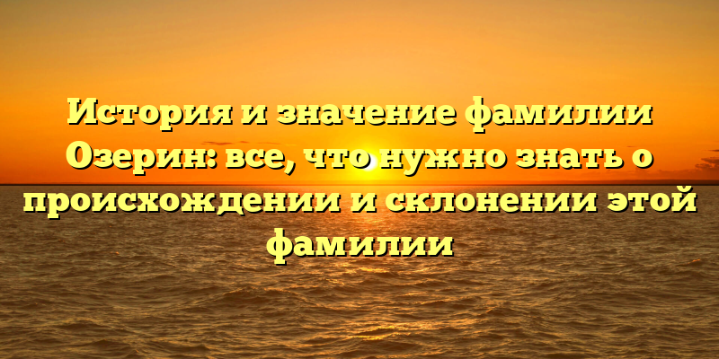 История и значение фамилии Озерин: все, что нужно знать о происхождении и склонении этой фамилии