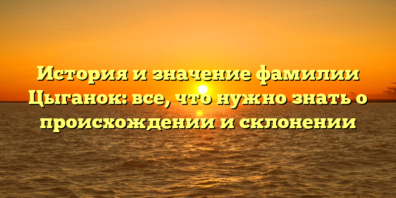 История и значение фамилии Цыганок: все, что нужно знать о происхождении и склонении