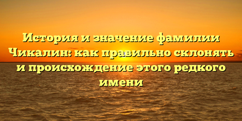 История и значение фамилии Чикалин: как правильно склонять и происхождение этого редкого имени