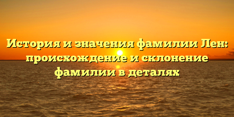История и значения фамилии Лен: происхождение и склонение фамилии в деталях