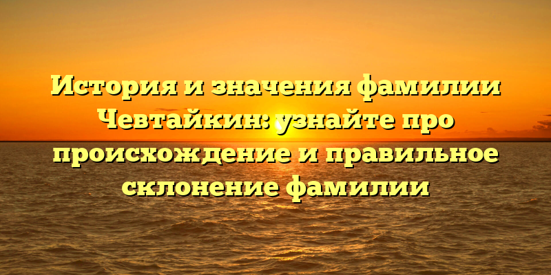 История и значения фамилии Чевтайкин: узнайте про происхождение и правильное склонение фамилии
