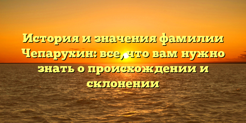 История и значения фамилии Чепарухин: все, что вам нужно знать о происхождении и склонении