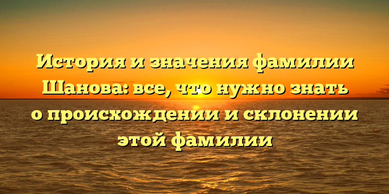 История и значения фамилии Шанова: все, что нужно знать о происхождении и склонении этой фамилии
