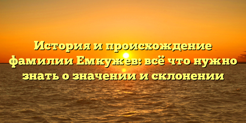 История и происхождение фамилии Емкужев: всё что нужно знать о значении и склонении
