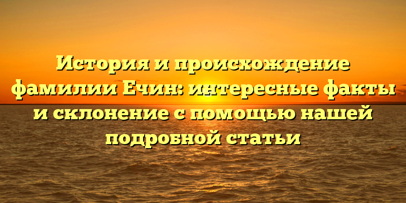 История и происхождение фамилии Ечин: интересные факты и склонение с помощью нашей подробной статьи