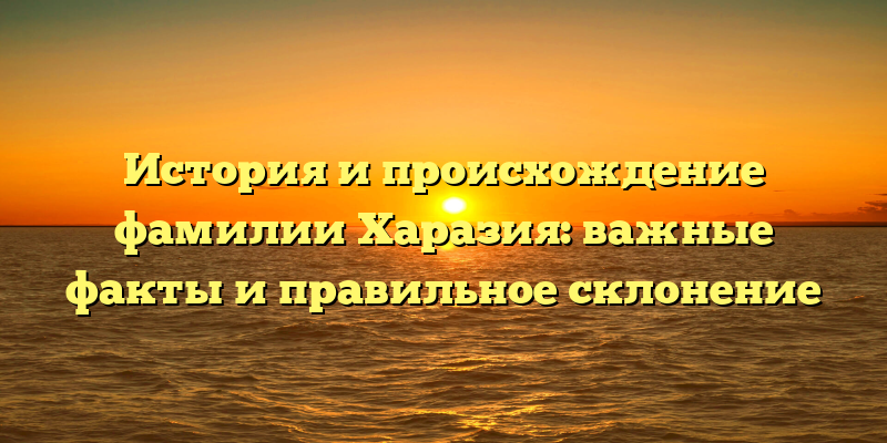 История и происхождение фамилии Харазия: важные факты и правильное склонение