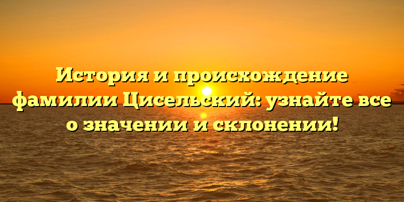 История и происхождение фамилии Цисельский: узнайте все о значении и склонении!