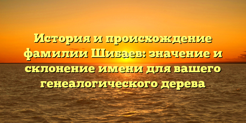 История и происхождение фамилии Шибаев: значение и склонение имени для вашего генеалогического дерева