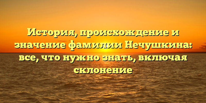 История, происхождение и значение фамилии Нечушкина: все, что нужно знать, включая склонение