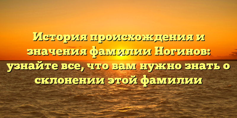 История происхождения и значения фамилии Ногинов: узнайте все, что вам нужно знать о склонении этой фамилии