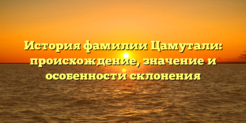 История фамилии Цамутали: происхождение, значение и особенности склонения