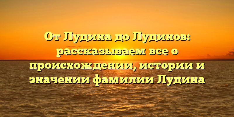 От Лудина до Лудинов: рассказываем все о происхождении, истории и значении фамилии Лудина