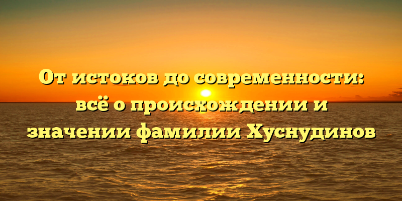 От истоков до современности: всё о происхождении и значении фамилии Хуснудинов