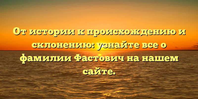От истории к происхождению и склонению: узнайте все о фамилии Фастович на нашем сайте.