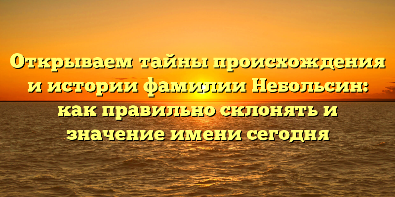 Открываем тайны происхождения и истории фамилии Небольсин: как правильно склонять и значение имени сегодня