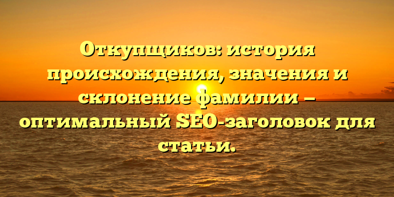 Откупщиков: история происхождения, значения и склонение фамилии — оптимальный SEO-заголовок для статьи.