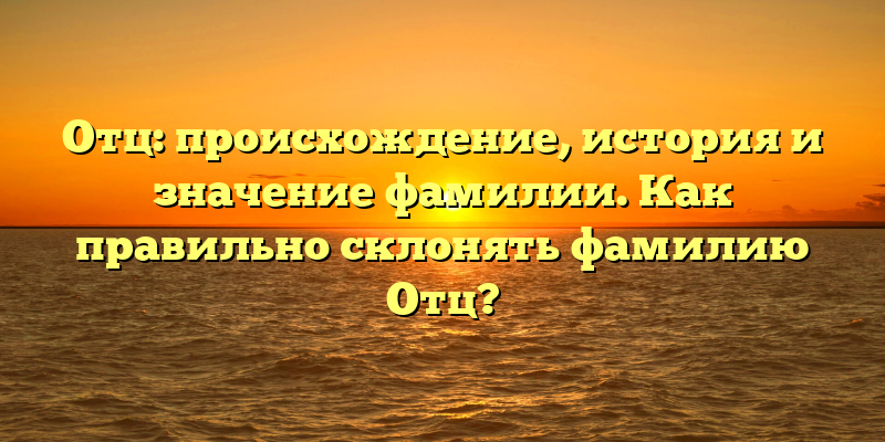 Отц: происхождение, история и значение фамилии. Как правильно склонять фамилию Отц?