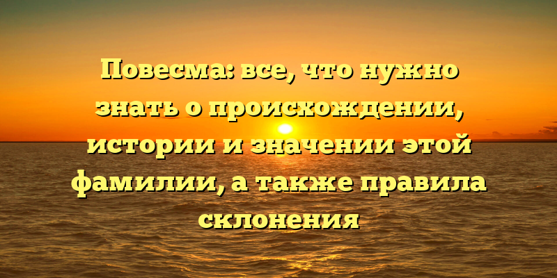 Повесма: все, что нужно знать о происхождении, истории и значении этой фамилии, а также правила склонения